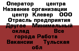 Оператор Call-центра › Название организации ­ Call-центр "Клевер", ООО › Отрасль предприятия ­ Другое › Минимальный оклад ­ 25 000 - Все города Работа » Вакансии   . Тульская обл.